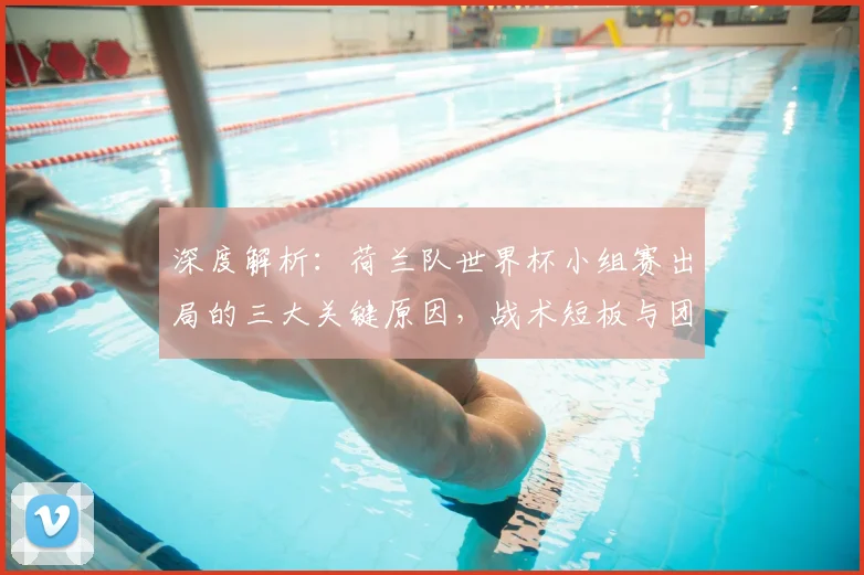 深度解析:荷兰队世界杯小组赛出局的三大关键原因,战术短板与团队问题全梳理