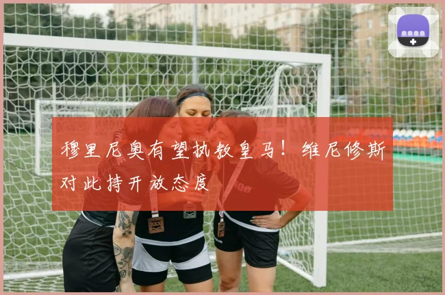 穆里尼奥有望执教皇马！维尼修斯对此持开放态度