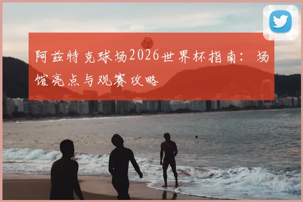 阿兹特克球场2026世界杯指南:场馆亮点与观赛攻略