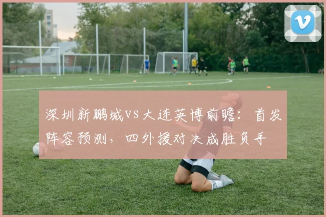 深圳新鹏城vs大连英博前瞻：首发阵容预测，四外援对决成胜负手