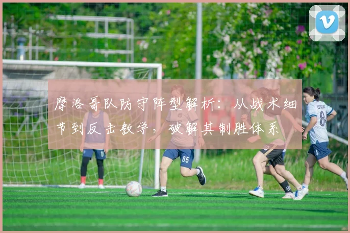 摩洛哥队防守阵型解析：从战术细节到反击教学，破解其制胜体系