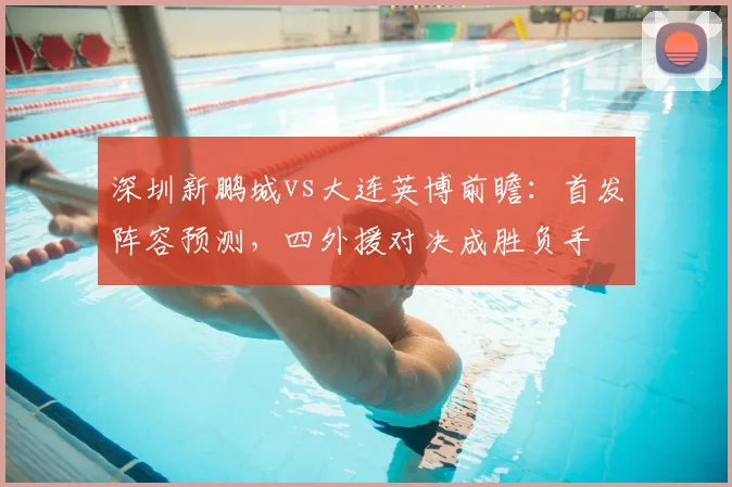深圳新鹏城vs大连英博前瞻:首发阵容预测,四外援对决成胜负手