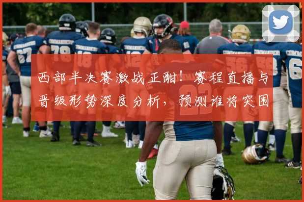 西部半决赛激战正酣!赛程直播与晋级形势深度分析,预测谁将突围