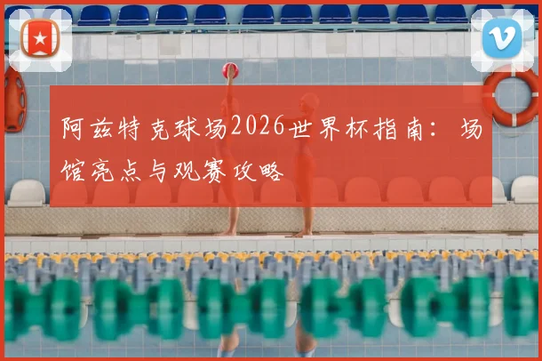 阿兹特克球场2026世界杯指南：场馆亮点与观赛攻略