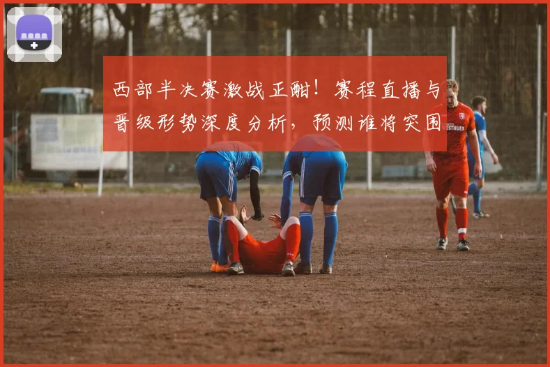 西部半决赛激战正酣！赛程直播与晋级形势深度分析，预测谁将突围